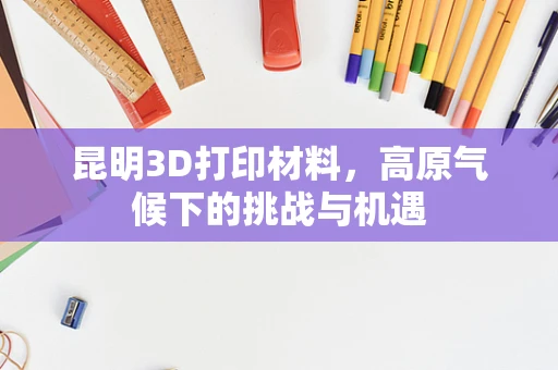 昆明3D打印材料，高原气候下的挑战与机遇