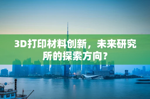 3D打印材料创新，未来研究所的探索方向？