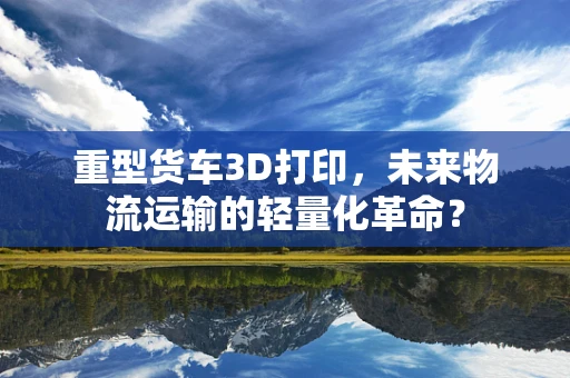 重型货车3D打印，未来物流运输的轻量化革命？