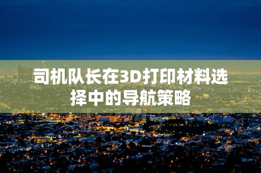 司机队长在3D打印材料选择中的导航策略