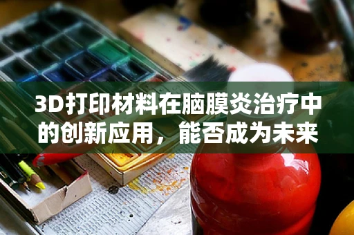 3D打印材料在脑膜炎治疗中的创新应用，能否成为未来治疗的新曙光？