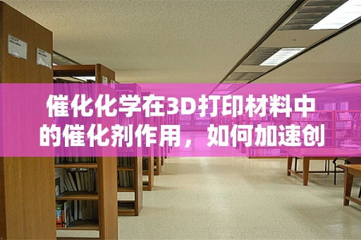 催化化学在3D打印材料中的催化剂作用，如何加速创新与优化？