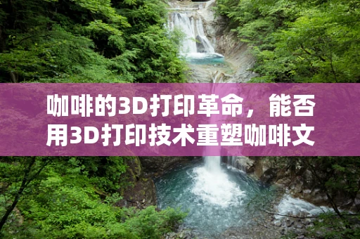 咖啡的3D打印革命，能否用3D打印技术重塑咖啡文化？
