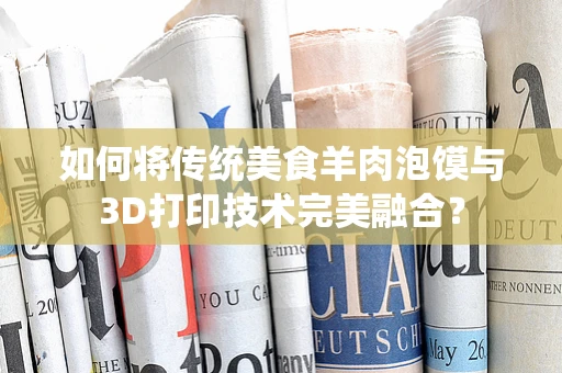 如何将传统美食羊肉泡馍与3D打印技术完美融合？