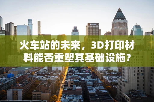 火车站的未来，3D打印材料能否重塑其基础设施？