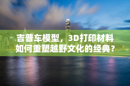 吉普车模型，3D打印材料如何重塑越野文化的经典？