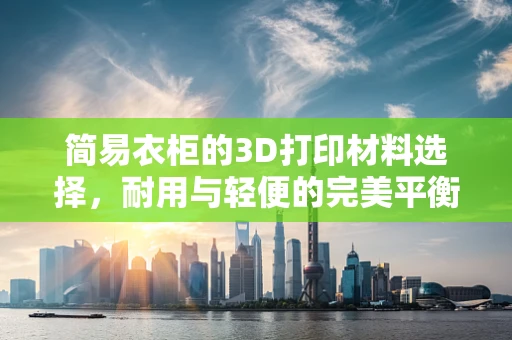 简易衣柜的3D打印材料选择，耐用与轻便的完美平衡？