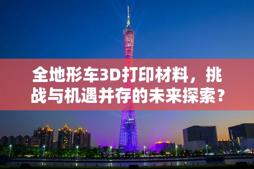 全地形车3D打印材料，挑战与机遇并存的未来探索？