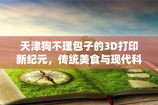 天津狗不理包子的3D打印新纪元，传统美食与现代科技的碰撞