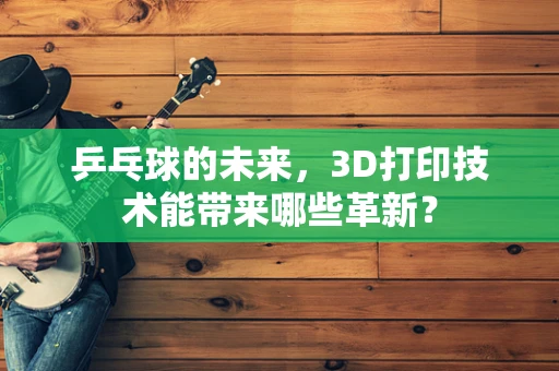 乒乓球的未来，3D打印技术能带来哪些革新？
