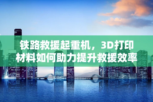 铁路救援起重机，3D打印材料如何助力提升救援效率？