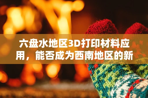 六盘水地区3D打印材料应用，能否成为西南地区的新兴产业高地？