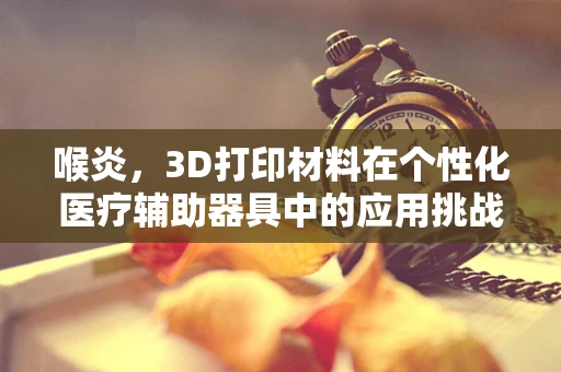 喉炎，3D打印材料在个性化医疗辅助器具中的应用挑战？