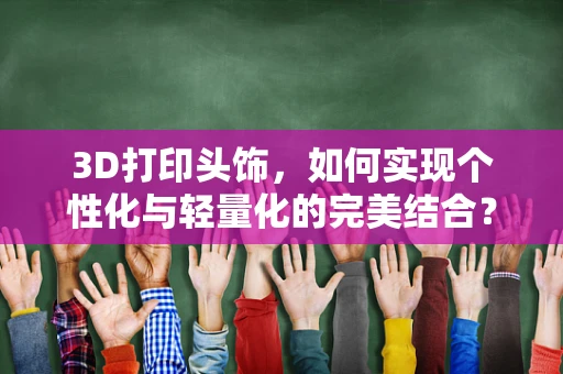 3D打印头饰，如何实现个性化与轻量化的完美结合？