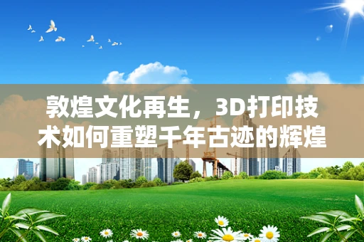 敦煌文化再生，3D打印技术如何重塑千年古迹的辉煌？
