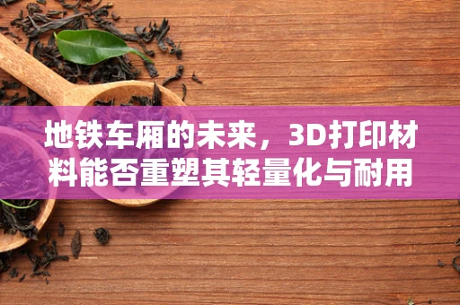 地铁车厢的未来，3D打印材料能否重塑其轻量化与耐用性平衡？