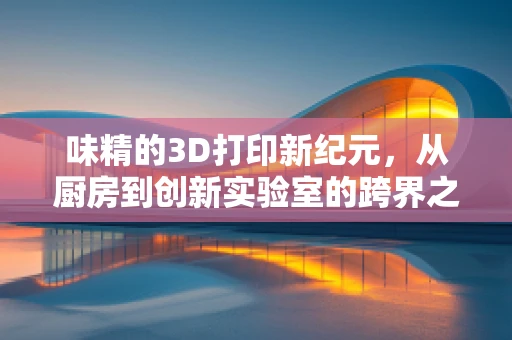 味精的3D打印新纪元，从厨房到创新实验室的跨界之旅