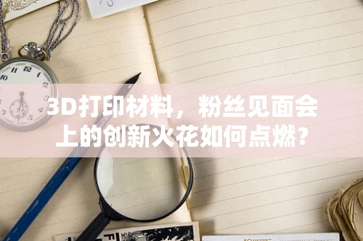 3D打印材料，粉丝见面会上的创新火花如何点燃？
