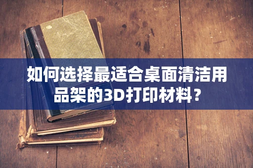 如何选择最适合桌面清洁用品架的3D打印材料？
