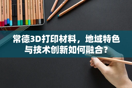 常德3D打印材料，地域特色与技术创新如何融合？