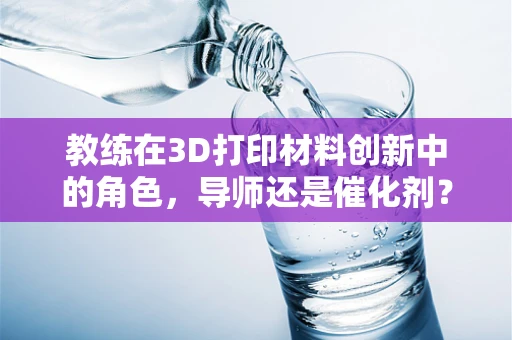 教练在3D打印材料创新中的角色，导师还是催化剂？