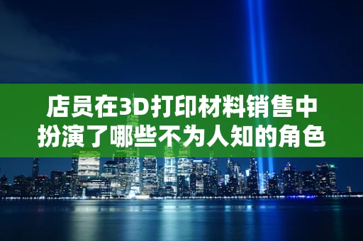 店员在3D打印材料销售中扮演了哪些不为人知的角色？
