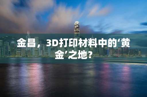 金昌，3D打印材料中的‘黄金’之地？