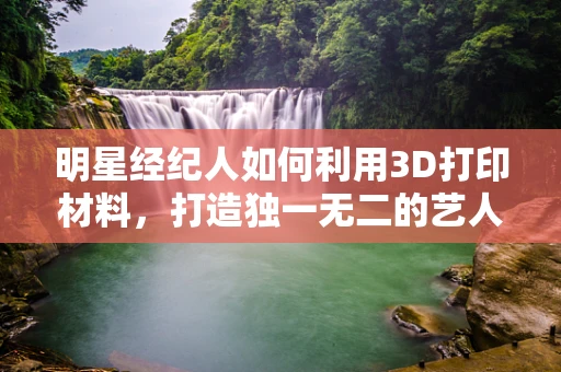 明星经纪人如何利用3D打印材料，打造独一无二的艺人形象？