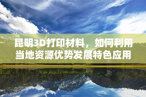 昆明3D打印材料，如何利用当地资源优势发展特色应用？
