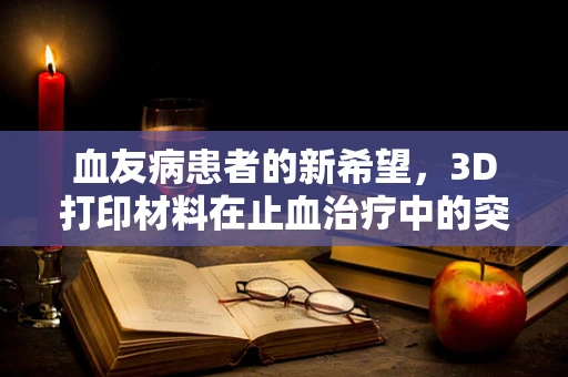 血友病患者的新希望，3D打印材料在止血治疗中的突破性应用？