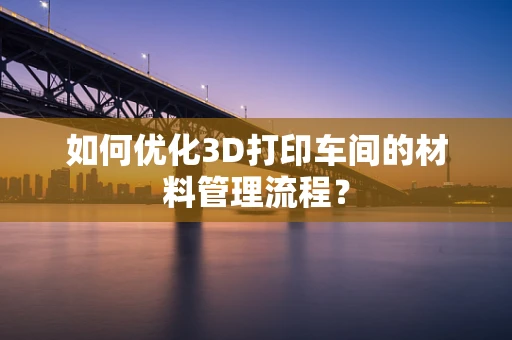 如何优化3D打印车间的材料管理流程？