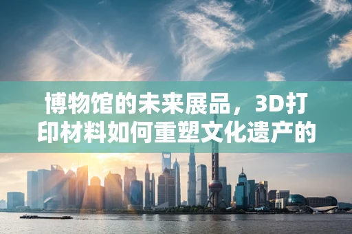 博物馆的未来展品，3D打印材料如何重塑文化遗产的呈现方式？