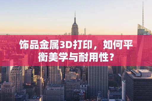 饰品金属3D打印，如何平衡美学与耐用性？