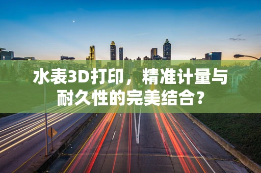 水表3D打印，精准计量与耐久性的完美结合？