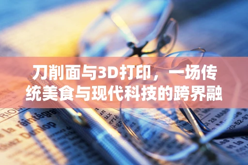 刀削面与3D打印，一场传统美食与现代科技的跨界融合