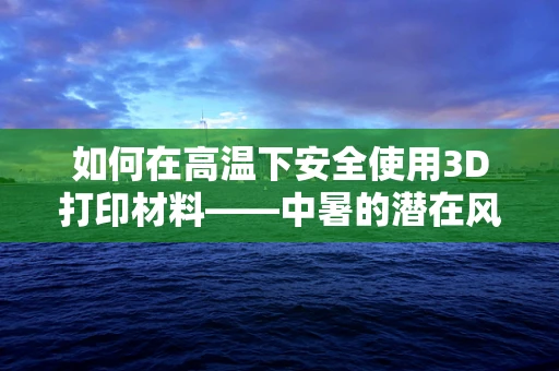 如何在高温下安全使用3D打印材料——中暑的潜在风险与应对策略