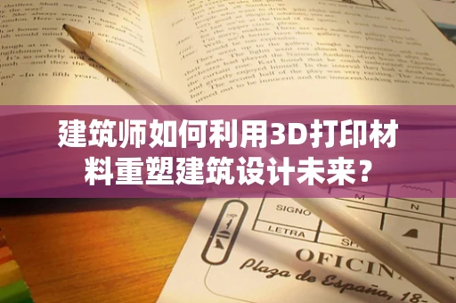 建筑师如何利用3D打印材料重塑建筑设计未来？