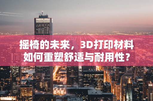 摇椅的未来，3D打印材料如何重塑舒适与耐用性？