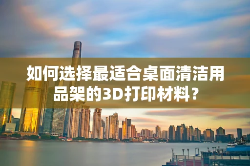 如何选择最适合桌面清洁用品架的3D打印材料？