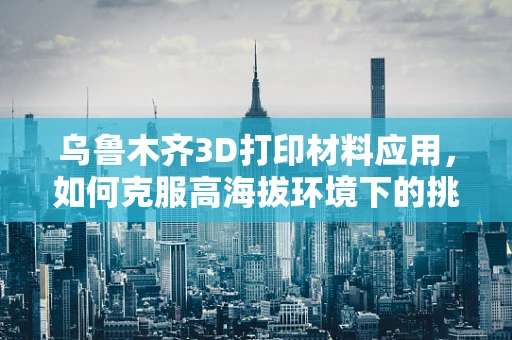 乌鲁木齐3D打印材料应用，如何克服高海拔环境下的挑战？