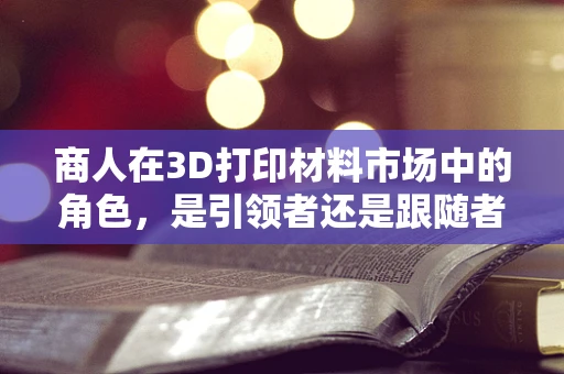 商人在3D打印材料市场中的角色，是引领者还是跟随者？