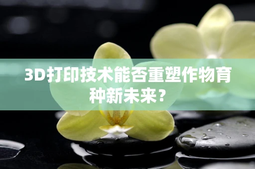 3D打印技术能否重塑作物育种新未来？