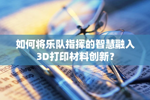 如何将乐队指挥的智慧融入3D打印材料创新？