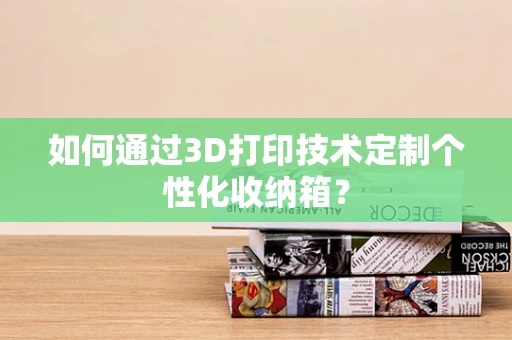 如何通过3D打印技术定制个性化收纳箱？