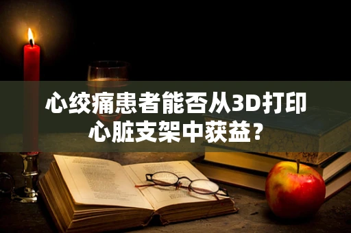 心绞痛患者能否从3D打印心脏支架中获益？