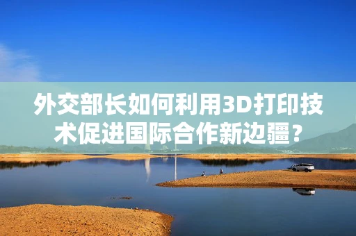 外交部长如何利用3D打印技术促进国际合作新边疆？