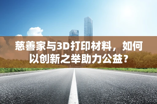 慈善家与3D打印材料，如何以创新之举助力公益？