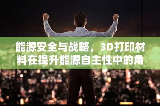 能源安全与战略，3D打印材料在提升能源自主性中的角色