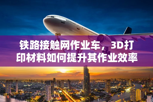 铁路接触网作业车，3D打印材料如何提升其作业效率与安全性？