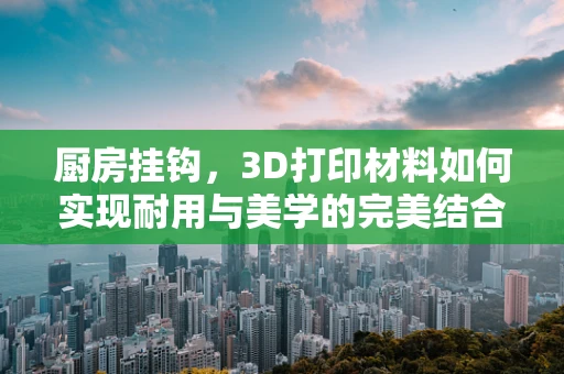 厨房挂钩，3D打印材料如何实现耐用与美学的完美结合？